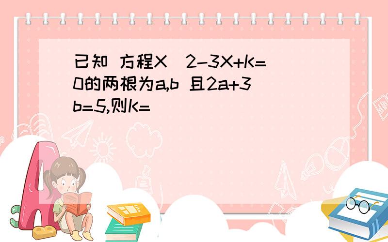 已知 方程X^2-3X+K=0的两根为a,b 且2a+3b=5,则K=