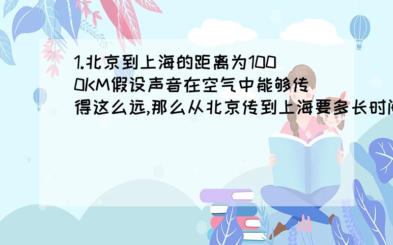 1.北京到上海的距离为1000KM假设声音在空气中能够传得这么远,那么从北京传到上海要多长时间?火车从北京到上海要多长时间?大型喷气式客机?2.将耳朵贴在长管的一端,让另外一个人敲一下铁