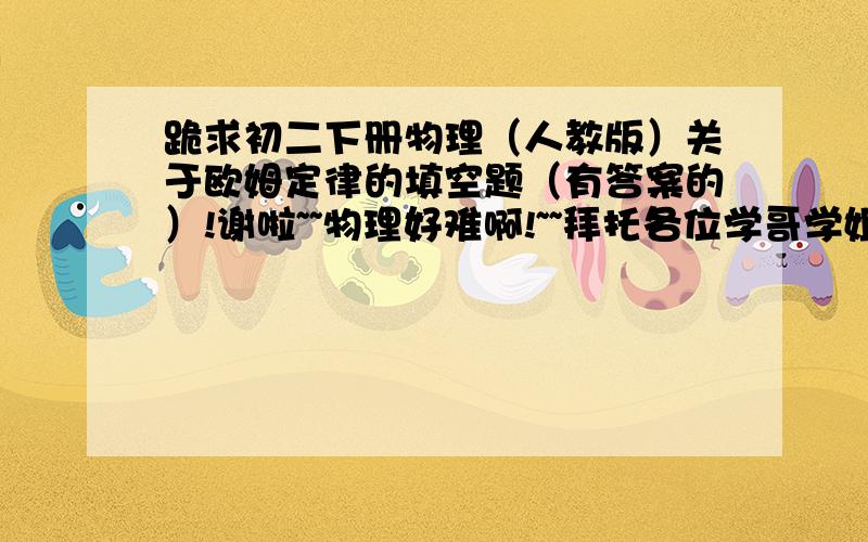 跪求初二下册物理（人教版）关于欧姆定律的填空题（有答案的）!谢啦~~物理好难啊!~~拜托各位学哥学姐们给我一些物理练习题吧!谢谢各位啦!