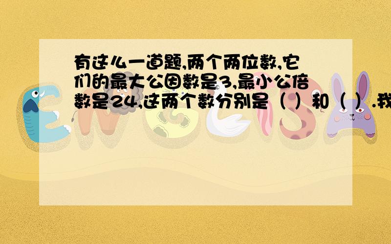 有这么一道题,两个两位数,它们的最大公因数是3,最小公倍数是24,这两个数分别是（ ）和（ ）.我怎么算都是3和24,请大家一起来想一想吧!求求了～