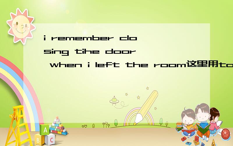 i remember closing tihe door when i left the room这里用to close 貌也通顺啊,我记得去关门当我离开的时候