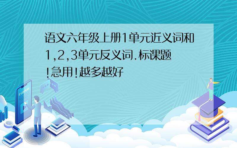 语文六年级上册1单元近义词和1,2,3单元反义词.标课题!急用!越多越好