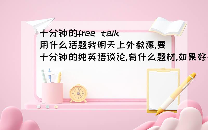 十分钟的free talk 用什么话题我明天上外教课,要十分钟的纯英语谈论,有什么题材,如果好的,给追加40分那个……嗯，是不能读的，难不成全让我背下来？十分钟哪！二楼的注意还成。