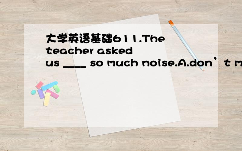 大学英语基础611.The teacher asked us ____ so much noise.A.don’t makeB.not makeC.not makingD.not to make满分：5 分12.When I was young,I _______ play basketball every afternoon.A.get used toB.got used toC.used toD.is used to满分：5 分13