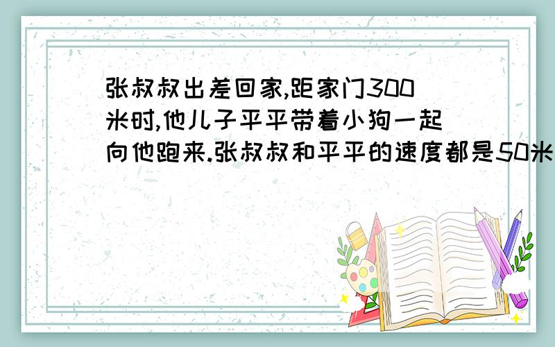 张叔叔出差回家,距家门300米时,他儿子平平带着小狗一起向他跑来.张叔叔和平平的速度都是50米/分,小狗的速度是200米/分.顽皮的小狗每次遇到张叔叔就掉头跑向平平,遇到平平又掉头跑向张叔