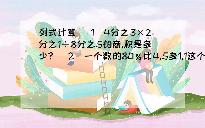 列式计算 （1）4分之3×2分之1÷8分之5的商,积是多少? （2）一个数的80％比4.5多1.1这个数是多少?列式计算（1）4分之3×2分之1÷8分之5的商,积是多少?（2）一个数的80％比4.5多1.1这个数是多少?