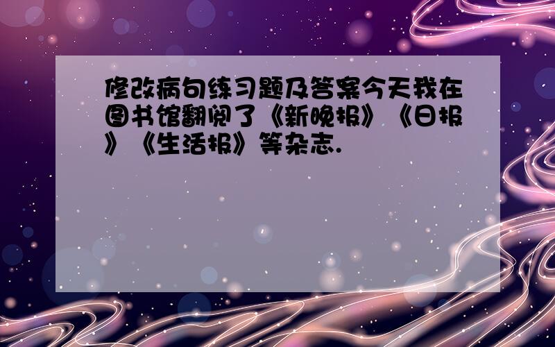 修改病句练习题及答案今天我在图书馆翻阅了《新晚报》《日报》《生活报》等杂志.