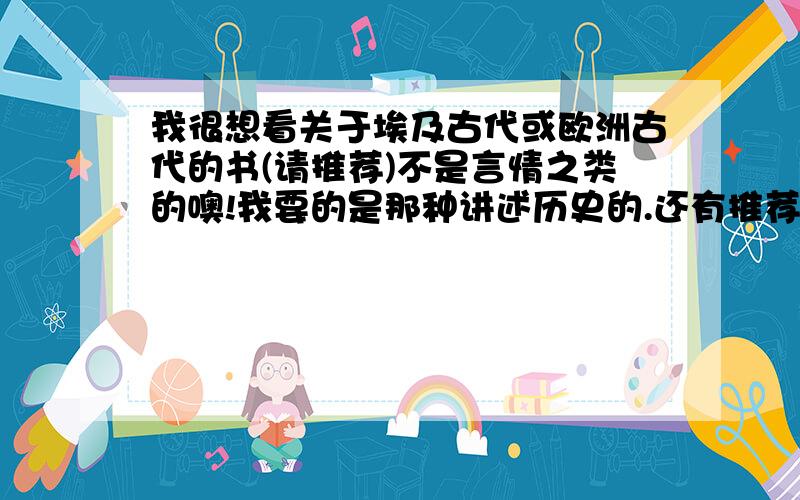 我很想看关于埃及古代或欧洲古代的书(请推荐)不是言情之类的噢!我要的是那种讲述历史的.还有推荐本讲述的比较全的希腊神话.看VIVI的书的时候,觉得她知道的历史好广泛噢~很想知道她到