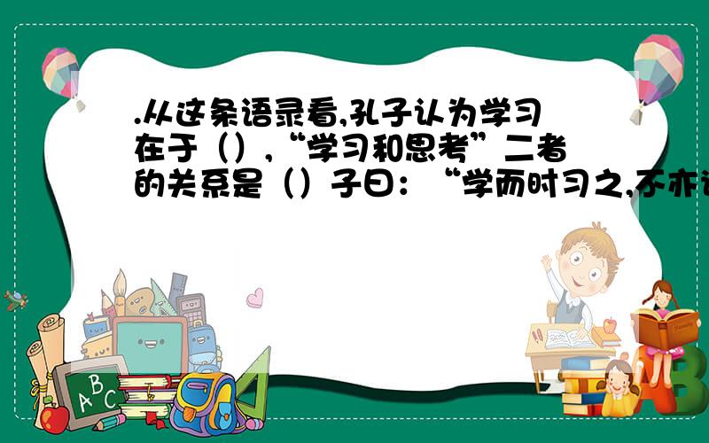 .从这条语录看,孔子认为学习在于（）,“学习和思考”二者的关系是（）子曰：“学而时习之,不亦说乎?有朋自远方来,不亦乐乎?人不知而不愠,不亦君子乎?” 子曰：“学而不思则罔,思而不