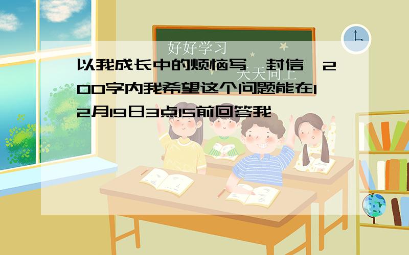 以我成长中的烦恼写一封信,200字内我希望这个问题能在12月19日3点15前回答我