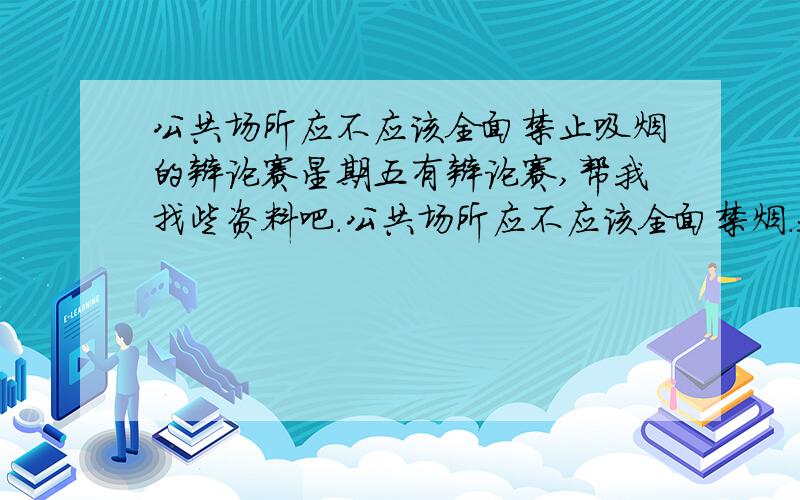 公共场所应不应该全面禁止吸烟的辩论赛星期五有辩论赛,帮我找些资料吧.公共场所应不应该全面禁烟.我们是正方,所以辩论方向是,公共场所应该全面禁烟.