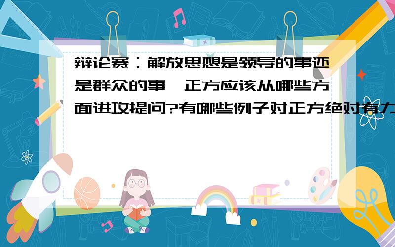 辩论赛：解放思想是领导的事还是群众的事,正方应该从哪些方面进攻提问?有哪些例子对正方绝对有力?请辩论高手指点下怎样能有效进攻反方?反方举例子说群众是金字塔的基础,领导是塔尖,