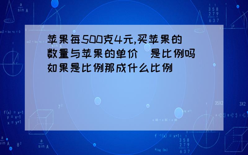 苹果每500克4元,买苹果的数量与苹果的单价（是比例吗）如果是比例那成什么比例