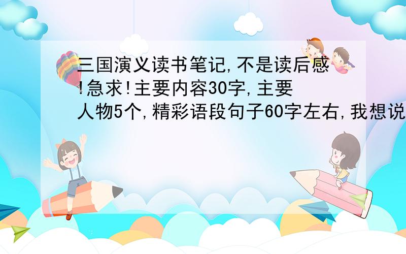 三国演义读书笔记,不是读后感!急求!主要内容30字,主要人物5个,精彩语段句子60字左右,我想说的话：25字左右!快!