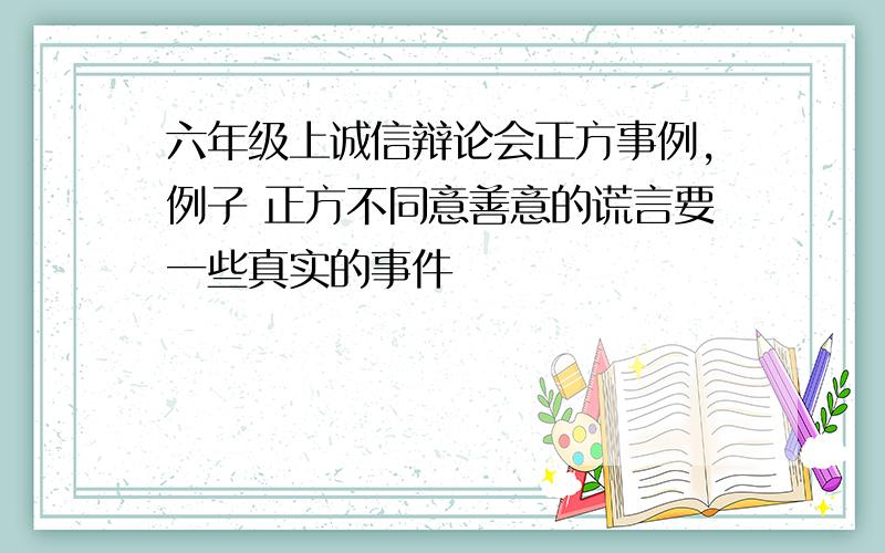 六年级上诚信辩论会正方事例,例子 正方不同意善意的谎言要一些真实的事件