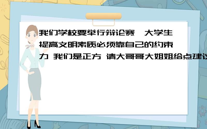 我们学校要举行辩论赛,大学生提高文明素质必须靠自己的约束力 我们是正方 请大哥哥大姐姐给点建议