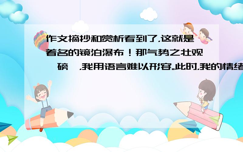 作文摘抄和赏析看到了，这就是着名的镜泊瀑布！那气势之壮观、磅礴，我用语言难以形容。此时，我的情绪高涨，因为我看到了李白诗中所描写的那种“飞流直下三干尺，疑是银河落九天