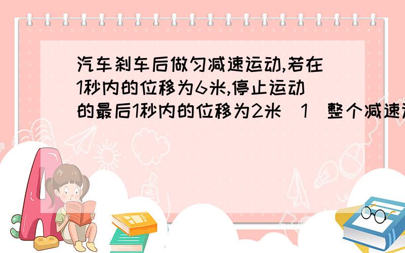 汽车刹车后做匀减速运动,若在1秒内的位移为6米,停止运动的最后1秒内的位移为2米（1）整个减速运动过程中,气车的位移为多少