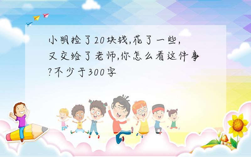 小明捡了20块钱,花了一些,又交给了老师,你怎么看这件事?不少于300字