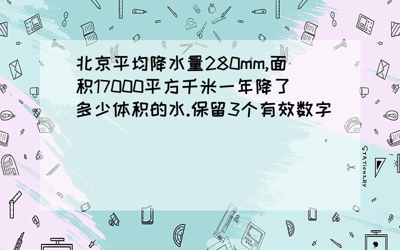 北京平均降水量280mm,面积17000平方千米一年降了多少体积的水.保留3个有效数字