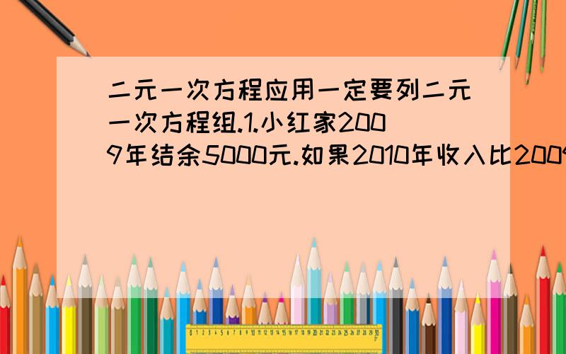 二元一次方程应用一定要列二元一次方程组.1.小红家2009年结余5000元.如果2010年收入比2009年高15%,支出比2009年低10%,2010年就可结余9500元.求2009年的收入和支出是多少元.2.某工厂2008年产值a万元,2