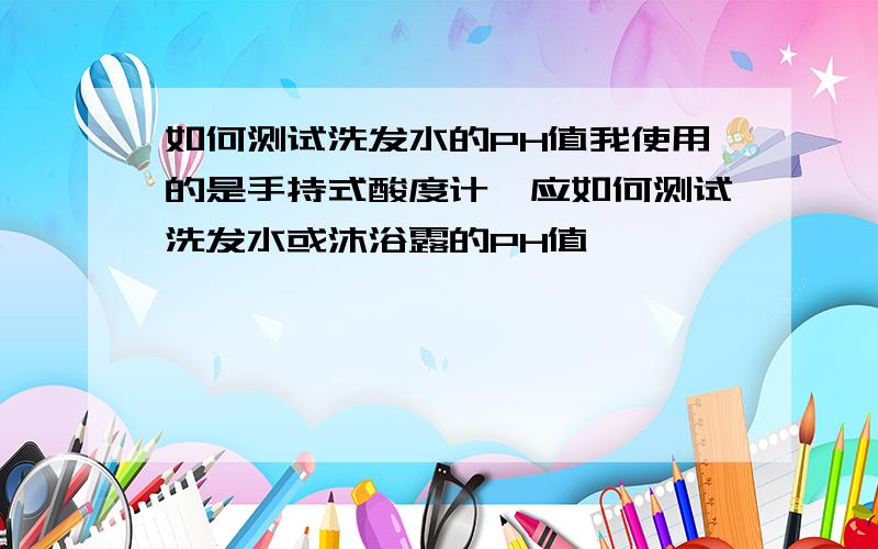 如何测试洗发水的PH值我使用的是手持式酸度计,应如何测试洗发水或沐浴露的PH值