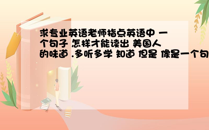 求专业英语老师指点英语中 一个句子 怎样才能读出 美国人的味道 .多听多学 知道 但是 像是一个句子中 怎么断句 那些连在一起读 而不是分开的 应该是有规律的 求 应该是怎样的?如何判断