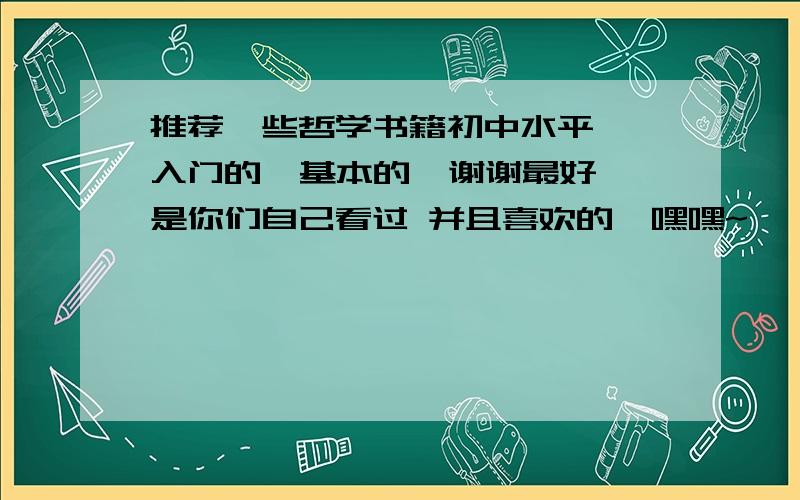 推荐一些哲学书籍初中水平  入门的  基本的  谢谢最好是你们自己看过 并且喜欢的  嘿嘿~