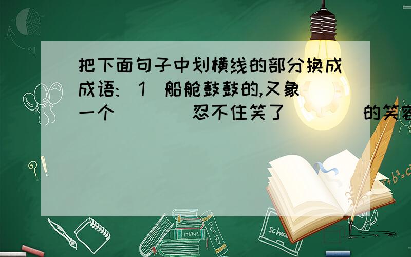 把下面句子中划横线的部分换成成语:（1）船舱鼓鼓的,又象一个＿＿＿＿忍不住笑了＿＿＿＿的笑容,就要绽开似的．