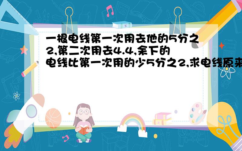 一根电线第一次用去他的5分之2,第二次用去4.4,余下的电线比第一次用的少5分之2,求电线原来的长度