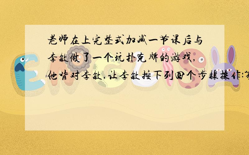 老师在上完整式加减一节课后与李敏做了一个玩扑克牌的游戏,他背对李敏,让李敏按下列四个步骤操作:第一步：分发左中右三堆牌,每堆牌不少于两张,且各堆牌的张数相同；第二步：从左边