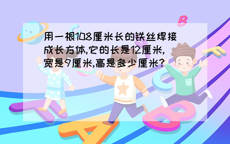 用一根108厘米长的铁丝焊接成长方体,它的长是12厘米,宽是9厘米,高是多少厘米?