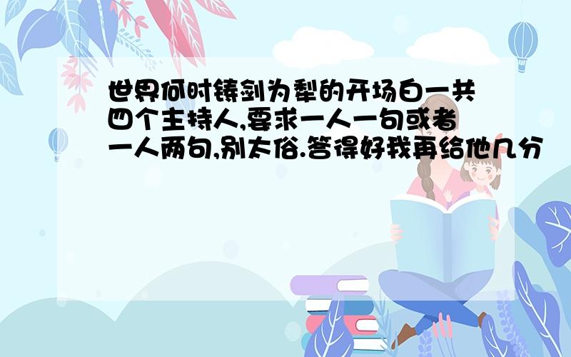 世界何时铸剑为犁的开场白一共四个主持人,要求一人一句或者一人两句,别太俗.答得好我再给他几分