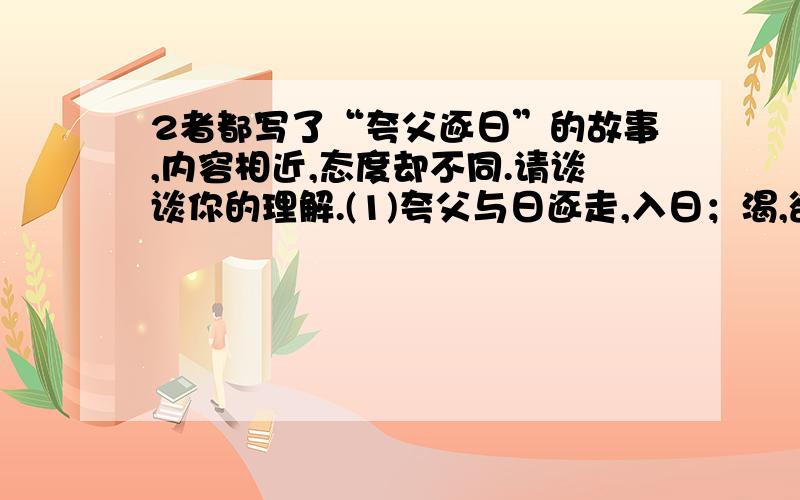 2者都写了“夸父逐日”的故事,内容相近,态度却不同.请谈谈你的理解.(1)夸父与日逐走,入日；渴,欲得饮,饮于河、渭；河、渭不足,北饮大泽.未至,道渴而死.弃其杖,化为邓林.(2）夸父不量力,