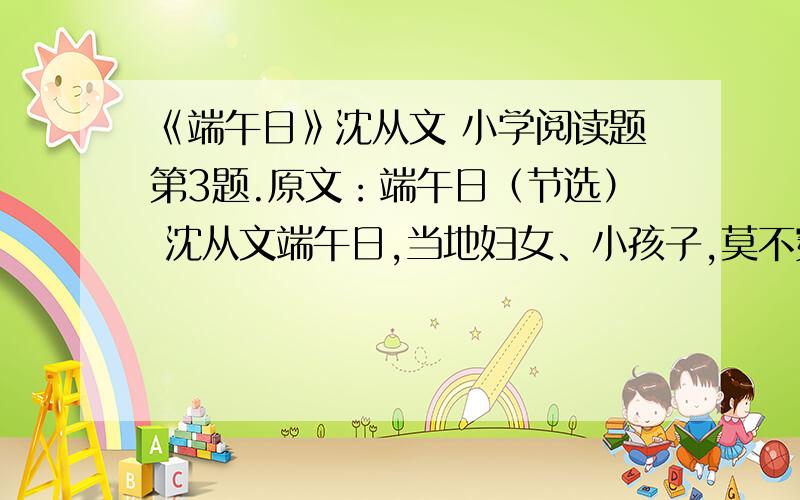 《端午日》沈从文 小学阅读题第3题.原文：端午日（节选） 沈从文端午日,当地妇女、小孩子,莫不穿了新衣,额角上用雄黄蘸酒画了个王字.任何人家到了这天必可以吃鱼吃肉.大约上午11点钟