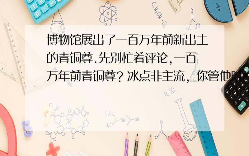 博物馆展出了一百万年前新出土的青铜尊.先别忙着评论,一百万年前青铜尊？冰点非主流，你管他时间不是时间的，时间改了还是错的。