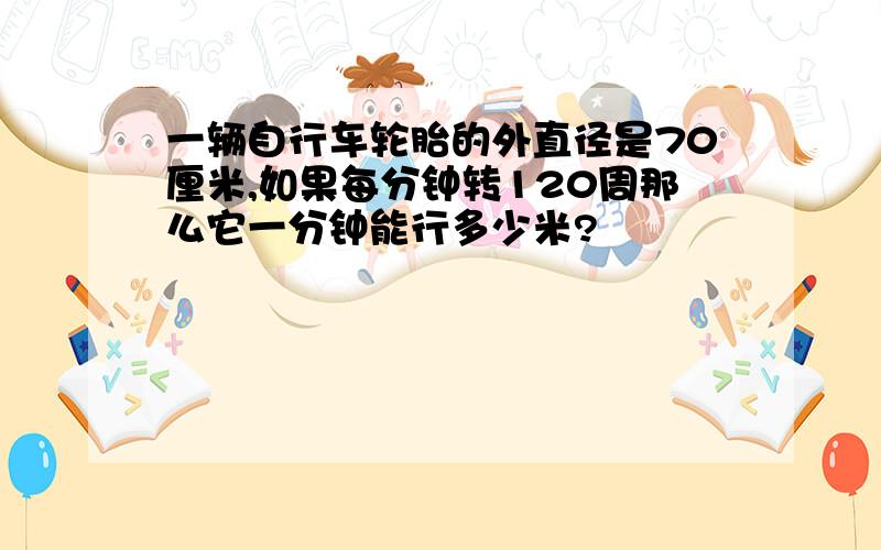 一辆自行车轮胎的外直径是70厘米,如果每分钟转120周那么它一分钟能行多少米?