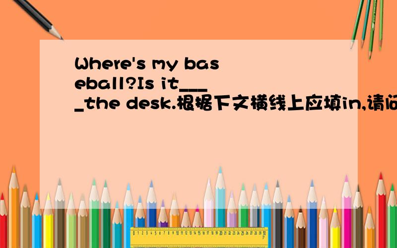 Where's my baseball?Is it____the desk.根据下文横线上应填in,请问可以用in the desk来说“在桌子里”吗,横线上是否也可以填on?