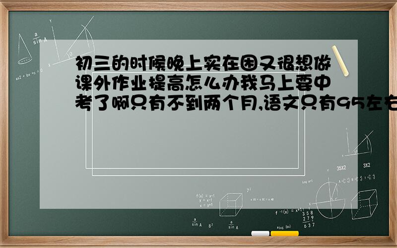 初三的时候晚上实在困又很想做课外作业提高怎么办我马上要中考了啊只有不到两个月,语文只有95左右,数学108左右,英语116左右,科学150左右,想上杭州的前两所我还要怎么冲刺?感觉上个学期