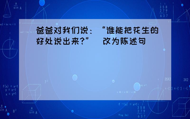 爸爸对我们说：“谁能把花生的好处说出来?”（改为陈述句）