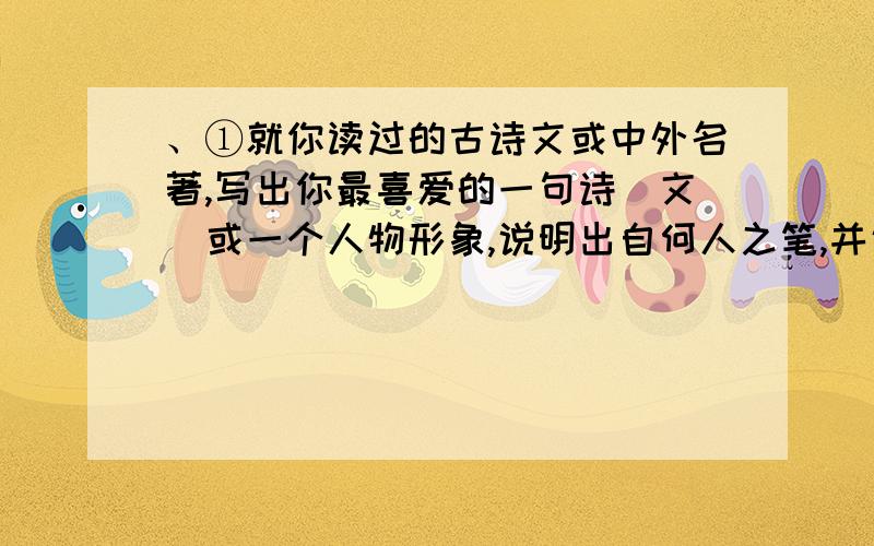 、①就你读过的古诗文或中外名著,写出你最喜爱的一句诗(文)或一个人物形象,说明出自何人之笔,并说说你喜欢的理由.