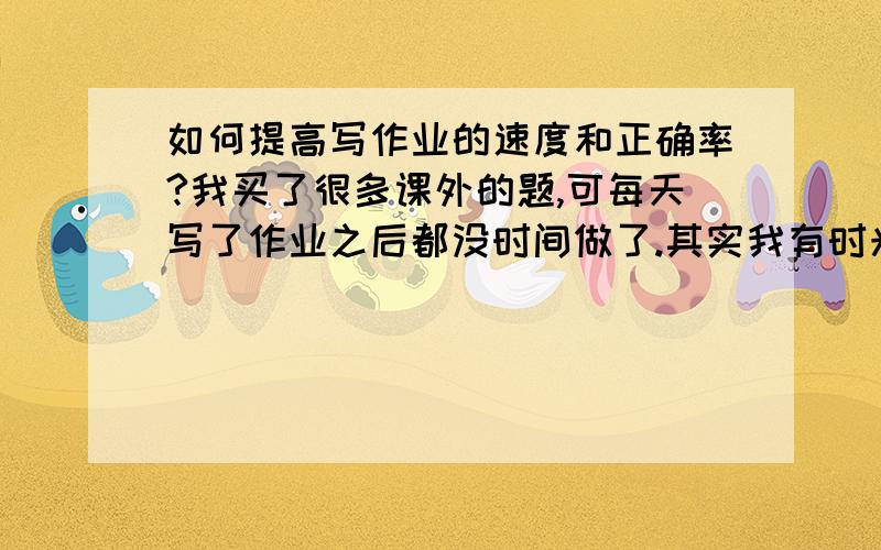 如何提高写作业的速度和正确率?我买了很多课外的题,可每天写了作业之后都没时间做了.其实我有时光是做数学都可以做2个小时,太慢了可是我想做课外的啊!