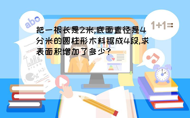 把一根长是2米,底面直径是4分米的圆柱形木料锯成4段,求表面积增加了多少?