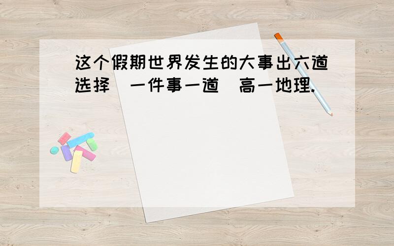 这个假期世界发生的大事出六道选择（一件事一道）高一地理.