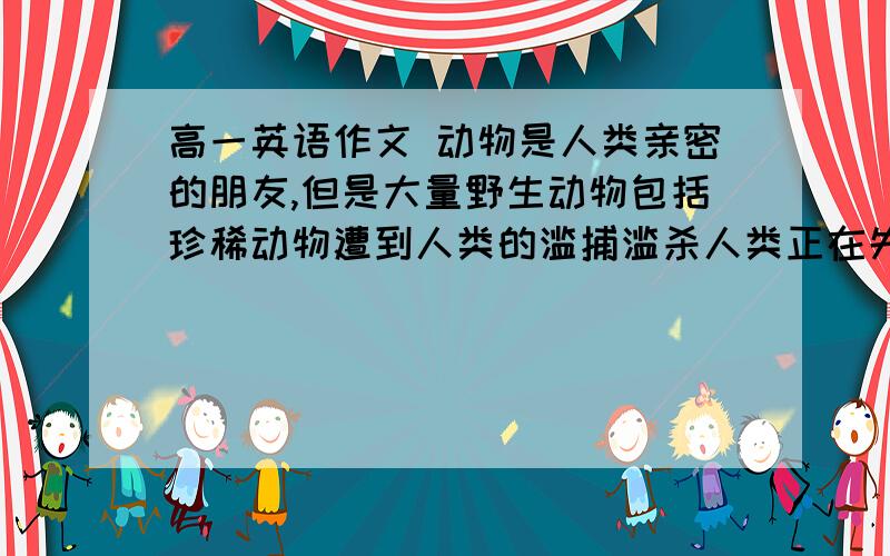 高一英语作文 动物是人类亲密的朋友,但是大量野生动物包括珍稀动物遭到人类的滥捕滥杀人类正在失去越来越多的朋友、没有了这些动物朋友,我们人来的生活又会怎么样?请结合实际,对此