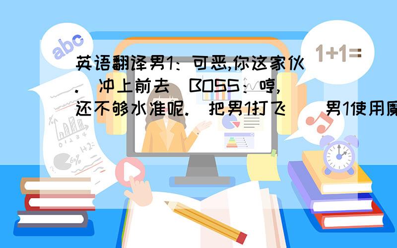 英语翻译男1：可恶,你这家伙.（冲上前去）BOSS：哼,还不够水准呢.（把男1打飞）（男1使用魔法）BOSS：结界?男1：这些全都是赝品,你根本不屑一顾的赝品.但是,有谁规定赝品赢不了真品?接招