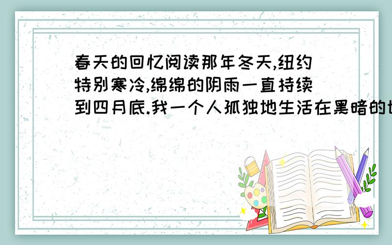 春天的回忆阅读那年冬天,纽约特别寒冷,绵绵的阴雨一直持续到四月底.我一个人孤独地生活在黑暗的世界中,凄寒的冬雨使我减少了很多外出的机会.   终于有一天,寒冷消失了,春天好像触到我