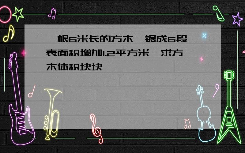 一根6米长的方木,锯成6段,表面积增加1.2平方米,求方木体积块块