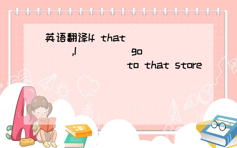 英语翻译If that ____ ,I ____ go _______ to that store ______.