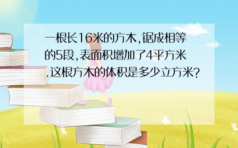 一根长16米的方木,锯成相等的5段,表面积增加了4平方米.这根方木的体积是多少立方米?